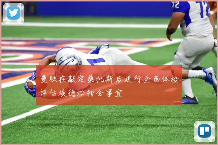 曼联在敲定桑托斯后进行全面体检评估埃德松转会事宜