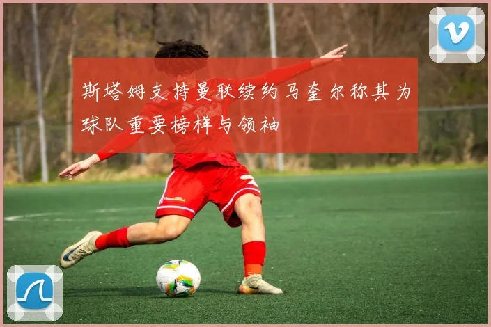 斯塔姆支持曼联续约马奎尔称其为球队重要榜样与领袖