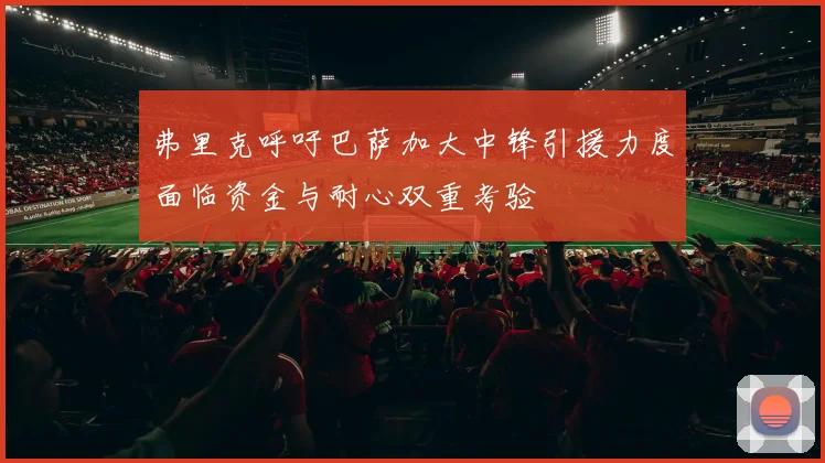 弗里克呼吁巴萨加大中锋引援力度面临资金与耐心双重考验