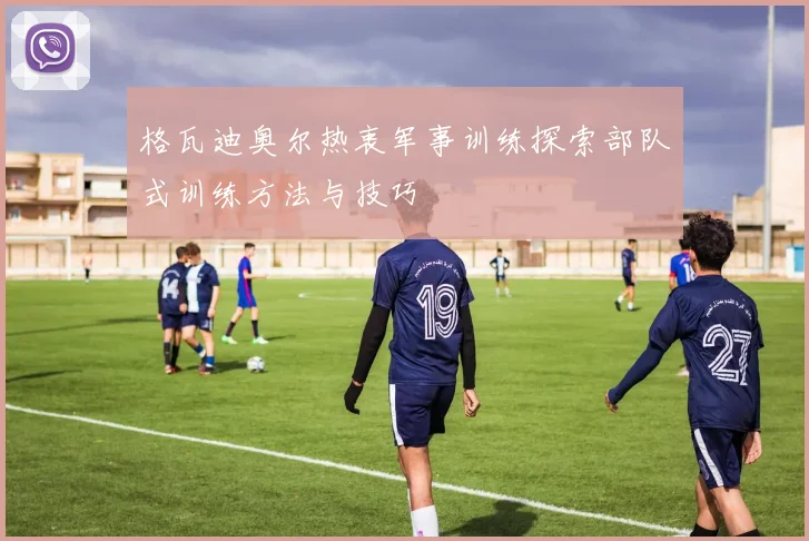 格瓦迪奥尔热衷军事训练探索部队式训练方法与技巧