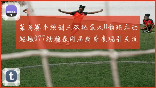 菜鸟赛季频创三双纪录大O领跑本西超越077杨瀚森同届新秀表现引关注