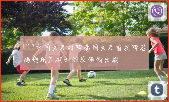U17中国女足对阵泰国女足首发阵容揭晓鞠芷桐刘雨辰领衔出战