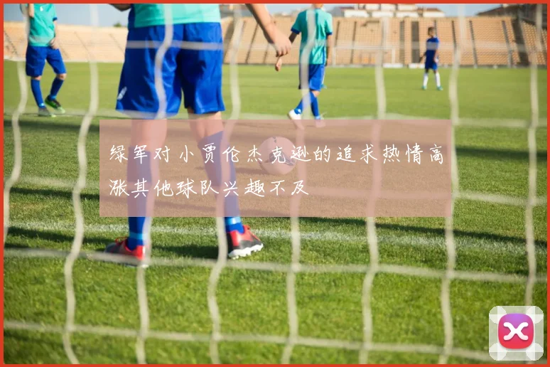 绿军对小贾伦杰克逊的追求热情高涨其他球队兴趣不及