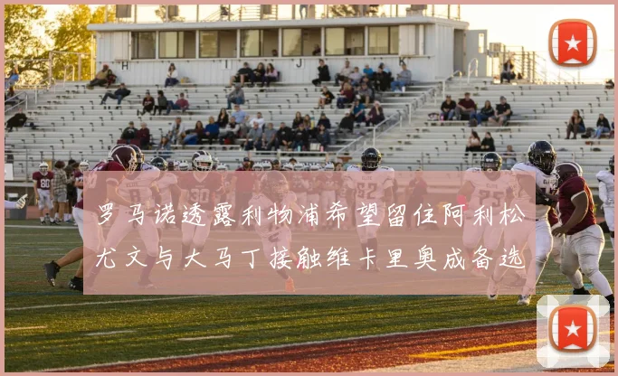 罗马诺透露利物浦希望留住阿利松尤文与大马丁接触维卡里奥成备选