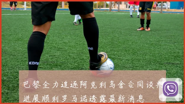 巴黎全力追逐阿克利乌舍合同谈判进展顺利罗马诺透露最新消息