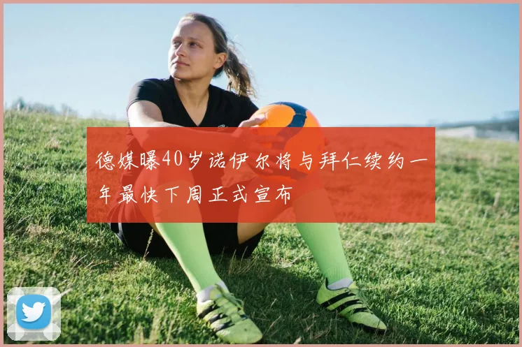 德媒曝40岁诺伊尔将与拜仁续约一年最快下周正式宣布