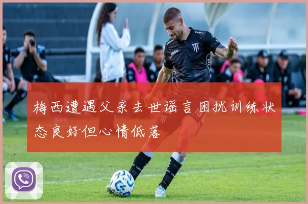 梅西遭遇父亲去世谣言困扰训练状态良好但心情低落