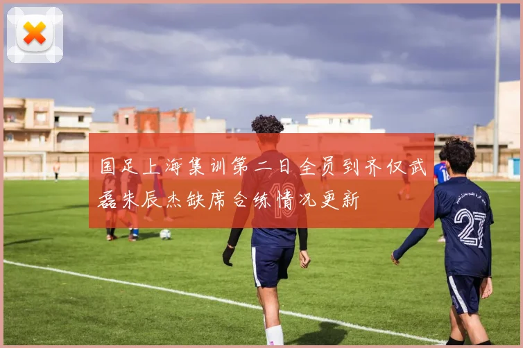国足上海集训第二日全员到齐仅武磊朱辰杰缺席合练情况更新