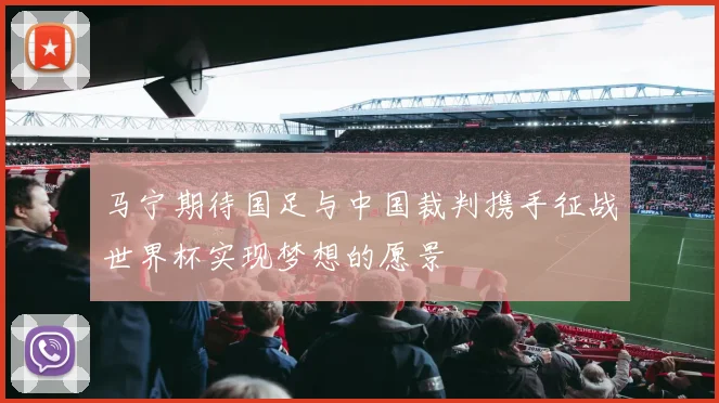 马宁期待国足与中国裁判携手征战世界杯实现梦想的愿景