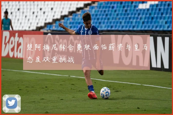 楚阿梅尼转会曼联面临薪资与皇马态度双重挑战