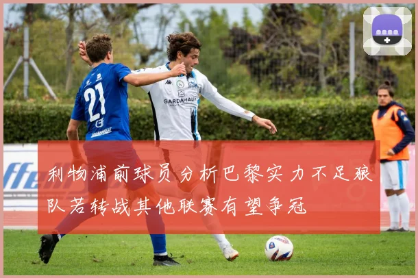 利物浦前球员分析巴黎实力不足狼队若转战其他联赛有望争冠