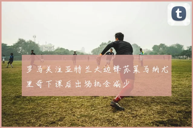 罗马关注亚特兰大边锋苏莱马纳尤里奇下课后出场机会减少