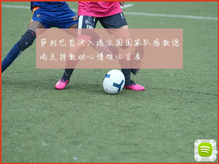 萨利巴首次入选法国国家队感激德尚支持激动心情难以言表