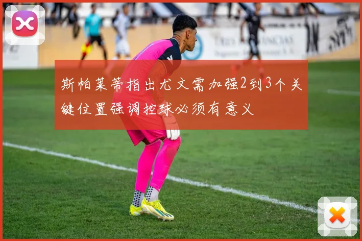 斯帕莱蒂指出尤文需加强2到3个关键位置强调控球必须有意义