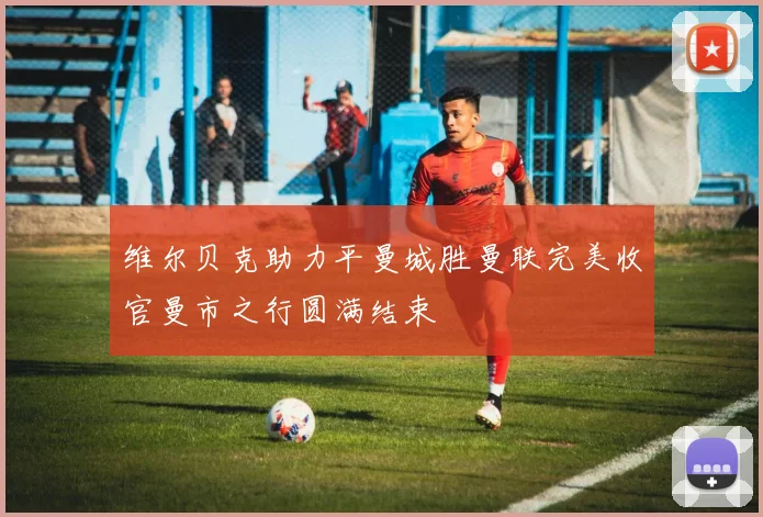 维尔贝克助力平曼城胜曼联完美收官曼市之行圆满结束