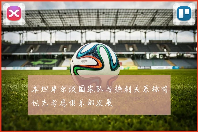 本坦库尔谈国家队与热刺关系称将优先考虑俱乐部发展