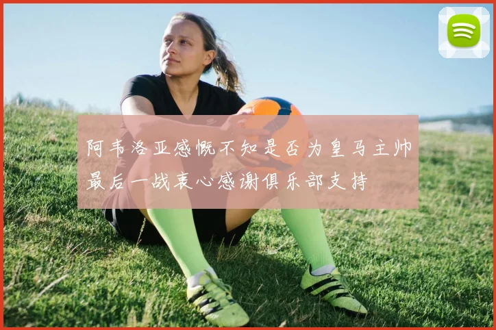 阿韦洛亚感慨不知是否为皇马主帅最后一战衷心感谢俱乐部支持
